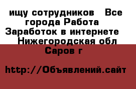 ищу сотрудников - Все города Работа » Заработок в интернете   . Нижегородская обл.,Саров г.